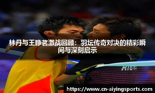 林丹与王睁茗激战回顾：羽坛传奇对决的精彩瞬间与深刻启示